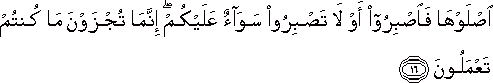 اصْلَوْهَا فَاصْبِرُوا أَوْ لَا تَصْبِرُوا سَوَاءٌ عَلَيْكُمْ ۖ إِنَّمَا تُجْزَوْنَ مَا كُنْتُمْ تَعْمَلُونَ اصْلَوْهَا فَاصْبِرُوا أَوْ لَا تَصْبِرُوا سَوَاءٌ عَلَيْكُمْ ۖ إِنَّمَا تُجْزَوْنَ مَا كُنْتُمْ تَعْمَلُونَ