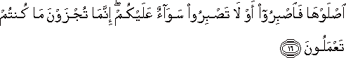 اصْلَوْهَا فَاصْبِرُوا أَوْ لَا تَصْبِرُوا سَوَاءٌ عَلَيْكُمْ ۖ إِنَّمَا تُجْزَوْنَ مَا كُنْتُمْ تَعْمَلُونَ