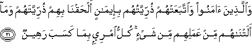 وَالَّذِينَ آمَنُوا وَاتَّبَعَتْهُمْ ذُرِّيَّتُهُمْ بِإِيمَانٍ أَلْحَقْنَا بِهِمْ ذُرِّيَّتَهُمْ وَمَا أَلَتْنَاهُمْ مِنْ عَمَلِهِمْ مِنْ شَيْءٍ ۚ كُلُّ امْرِئٍ بِمَا كَسَبَ رَهِينٌ