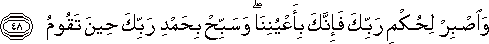 وَاصْبِرْ لِحُكْمِ رَبِّكَ فَإِنَّكَ بِأَعْيُنِنَا ۖ وَسَبِّحْ بِحَمْدِ رَبِّكَ حِينَ تَقُومُ وَاصْبِرْ لِحُكْمِ رَبِّكَ فَإِنَّكَ بِأَعْيُنِنَا ۖ وَسَبِّحْ بِحَمْدِ رَبِّكَ حِينَ تَقُومُ