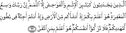 الَّذِينَ يَجْتَنِبُونَ كَبَائِرَ الْإِثْمِ وَالْفَوَاحِشَ إِلَّا اللَّمَمَ ۚ إِنَّ رَبَّكَ وَاسِعُ الْمَغْفِرَةِ ۚ هُوَ أَعْلَمُ بِكُمْ إِذْ أَنْشَأَكُمْ مِنَ الْأَرْضِ وَإِذْ أَنْتُمْ أَجِنَّةٌ فِي بُطُونِ أُمَّهَاتِكُمْ ۖ فَلَا تُزَكُّوا أَنْفُسَكُمْ ۖ هُوَ أَعْلَمُ بِمَنِ اتَّقَىٰ