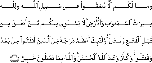 وَمَا لَكُمْ أَلَّا تُنْفِقُوا فِي سَبِيلِ اللَّهِ وَلِلَّهِ مِيرَاثُ السَّمَاوَاتِ وَالْأَرْضِ ۚ لَا يَسْتَوِي مِنْكُمْ مَنْ أَنْفَقَ مِنْ قَبْلِ الْفَتْحِ وَقَاتَلَ ۚ أُولَٰئِكَ أَعْظَمُ دَرَجَةً مِنَ الَّذِينَ أَنْفَقُوا مِنْ بَعْدُ وَقَاتَلُوا ۚ وَكُلًّا وَعَدَ اللَّهُ الْحُسْنَىٰ ۚ وَاللَّهُ بِمَا تَعْمَلُونَ خَبِيرٌ