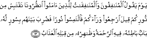 يَوْمَ يَقُولُ الْمُنَافِقُونَ وَالْمُنَافِقَاتُ لِلَّذِينَ آمَنُوا انْظُرُونَا نَقْتَبِسْ مِنْ نُورِكُمْ قِيلَ ارْجِعُوا وَرَاءَكُمْ فَالْتَمِسُوا نُورًا فَضُرِبَ بَيْنَهُمْ بِسُورٍ لَهُ بَابٌ بَاطِنُهُ فِيهِ الرَّحْمَةُ وَظَاهِرُهُ مِنْ قِبَلِهِ الْعَذَابُ