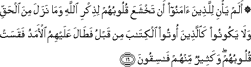 أَلَمْ يَأْنِ لِلَّذِينَ آمَنُوا أَنْ تَخْشَعَ قُلُوبُهُمْ لِذِكْرِ اللَّهِ وَمَا نَزَلَ مِنَ الْحَقِّ وَلَا يَكُونُوا كَالَّذِينَ أُوتُوا الْكِتَابَ مِنْ قَبْلُ فَطَالَ عَلَيْهِمُ الْأَمَدُ فَقَسَتْ قُلُوبُهُمْ ۖ وَكَثِيرٌ مِنْهُمْ فَاسِقُونَ