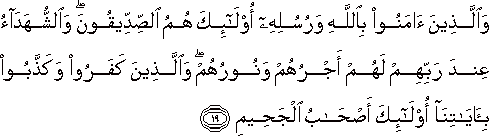 وَالَّذِينَ آمَنُوا بِاللَّهِ وَرُسُلِهِ أُولَٰئِكَ هُمُ الصِّدِّيقُونَ ۖ وَالشُّهَدَاءُ عِنْدَ رَبِّهِمْ لَهُمْ أَجْرُهُمْ وَنُورُهُمْ ۖ وَالَّذِينَ كَفَرُوا وَكَذَّبُوا بِآيَاتِنَا أُولَٰئِكَ أَصْحَابُ الْجَحِيمِ وَالَّذِينَ آمَنُوا بِاللَّهِ وَرُسُلِهِ أُولَٰئِكَ هُمُ الصِّدِّيقُونَ ۖ وَالشُّهَدَاءُ عِنْدَ رَبِّهِمْ لَهُمْ أَجْرُهُمْ وَنُورُهُمْ ۖ وَالَّذِينَ كَفَرُوا وَكَذَّبُوا بِآيَاتِنَا أُولَٰئِكَ أَصْحَابُ الْجَحِيمِ