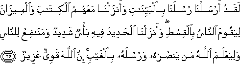 لَقَدْ أَرْسَلْنَا رُسُلَنَا بِالْبَيِّنَاتِ وَأَنْزَلْنَا مَعَهُمُ الْكِتَابَ وَالْمِيزَانَ لِيَقُومَ النَّاسُ بِالْقِسْطِ ۖ وَأَنْزَلْنَا الْحَدِيدَ فِيهِ بَأْسٌ شَدِيدٌ وَمَنَافِعُ لِلنَّاسِ وَلِيَعْلَمَ اللَّهُ مَنْ يَنْصُرُهُ وَرُسُلَهُ بِالْغَيْبِ ۚ إِنَّ اللَّهَ قَوِيٌّ عَزِيزٌ