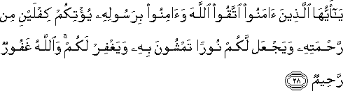 يَا أَيُّهَا الَّذِينَ آمَنُوا اتَّقُوا اللَّهَ وَآمِنُوا بِرَسُولِهِ يُؤْتِكُمْ كِفْلَيْنِ مِنْ رَحْمَتِهِ وَيَجْعَلْ لَكُمْ نُورًا تَمْشُونَ بِهِ وَيَغْفِرْ لَكُمْ ۚ وَاللَّهُ غَفُورٌ رَحِيمٌ