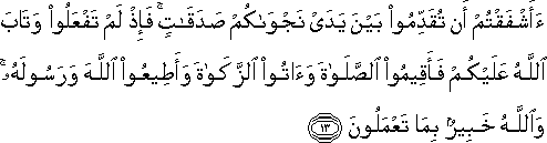 أَأَشْفَقْتُمْ أَنْ تُقَدِّمُوا بَيْنَ يَدَيْ نَجْوَاكُمْ صَدَقَاتٍ ۚ فَإِذْ لَمْ تَفْعَلُوا وَتَابَ اللَّهُ عَلَيْكُمْ فَأَقِيمُوا الصَّلَاةَ وَآتُوا الزَّكَاةَ وَأَطِيعُوا اللَّهَ وَرَسُولَهُ ۚ وَاللَّهُ خَبِيرٌ بِمَا تَعْمَلُونَ