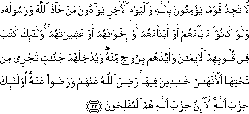 لَا تَجِدُ قَوْمًا يُؤْمِنُونَ بِاللَّهِ وَالْيَوْمِ الْآخِرِ يُوَادُّونَ مَنْ حَادَّ اللَّهَ وَرَسُولَهُ وَلَوْ كَانُوا آبَاءَهُمْ أَوْ أَبْنَاءَهُمْ أَوْ إِخْوَانَهُمْ أَوْ عَشِيرَتَهُمْ ۚ أُولَٰئِكَ كَتَبَ فِي قُلُوبِهِمُ الْإِيمَانَ وَأَيَّدَهُمْ بِرُوحٍ مِنْهُ ۖ وَيُدْخِلُهُمْ جَنَّاتٍ تَجْرِي مِنْ تَحْتِهَا الْأَنْهَارُ خَالِدِينَ فِيهَا ۚ رَضِيَ اللَّهُ عَنْهُمْ وَرَضُوا عَنْهُ ۚ أُولَٰئِكَ حِزْبُ اللَّهِ ۚ أَلَا إِنَّ حِزْبَ اللَّهِ هُمُ الْمُفْلِحُونَ لَا تَجِدُ قَوْمًا يُؤْمِنُونَ بِاللَّهِ وَالْيَوْمِ الْآخِرِ يُوَادُّونَ مَنْ حَادَّ اللَّهَ وَرَسُولَهُ وَلَوْ كَانُوا آبَاءَهُمْ أَوْ أَبْنَاءَهُمْ أَوْ إِخْوَانَهُمْ أَوْ عَشِيرَتَهُمْ ۚ أُولَٰئِكَ كَتَبَ فِي قُلُوبِهِمُ الْإِيمَانَ وَأَيَّدَهُمْ بِرُوحٍ مِنْهُ ۖ وَيُدْخِلُهُمْ جَنَّاتٍ تَجْرِي مِنْ تَحْتِهَا الْأَنْهَارُ خَالِدِينَ فِيهَا ۚ رَضِيَ اللَّهُ عَنْهُمْ وَرَضُوا عَنْهُ ۚ أُولَٰئِكَ حِزْبُ اللَّهِ ۚ أَلَا إِنَّ حِزْبَ اللَّهِ هُمُ الْمُفْلِحُونَ