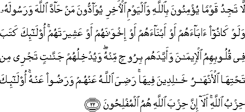 لَا تَجِدُ قَوْمًا يُؤْمِنُونَ بِاللَّهِ وَالْيَوْمِ الْآخِرِ يُوَادُّونَ مَنْ حَادَّ اللَّهَ وَرَسُولَهُ وَلَوْ كَانُوا آبَاءَهُمْ أَوْ أَبْنَاءَهُمْ أَوْ إِخْوَانَهُمْ أَوْ عَشِيرَتَهُمْ ۚ أُولَٰئِكَ كَتَبَ فِي قُلُوبِهِمُ الْإِيمَانَ وَأَيَّدَهُمْ بِرُوحٍ مِنْهُ ۖ وَيُدْخِلُهُمْ جَنَّاتٍ تَجْرِي مِنْ تَحْتِهَا الْأَنْهَارُ خَالِدِينَ فِيهَا ۚ رَضِيَ اللَّهُ عَنْهُمْ وَرَضُوا عَنْهُ ۚ أُولَٰئِكَ حِزْبُ اللَّهِ ۚ أَلَا إِنَّ حِزْبَ اللَّهِ هُمُ الْمُفْلِحُونَ