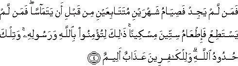 فَمَنْ لَمْ يَجِدْ فَصِيَامُ شَهْرَيْنِ مُتَتَابِعَيْنِ مِنْ قَبْلِ أَنْ يَتَمَاسَّا ۖ فَمَنْ لَمْ يَسْتَطِعْ فَإِطْعَامُ سِتِّينَ مِسْكِينًا ۚ ذَٰلِكَ لِتُؤْمِنُوا بِاللَّهِ وَرَسُولِهِ ۚ وَتِلْكَ حُدُودُ اللَّهِ ۗ وَلِلْكَافِرِينَ عَذَابٌ أَلِيمٌ فَمَنْ لَمْ يَجِدْ فَصِيَامُ شَهْرَيْنِ مُتَتَابِعَيْنِ مِنْ قَبْلِ أَنْ يَتَمَاسَّا ۖ فَمَنْ لَمْ يَسْتَطِعْ فَإِطْعَامُ سِتِّينَ مِسْكِينًا ۚ ذَٰلِكَ لِتُؤْمِنُوا بِاللَّهِ وَرَسُولِهِ ۚ وَتِلْكَ حُدُودُ اللَّهِ ۗ وَلِلْكَافِرِينَ عَذَابٌ أَلِيمٌ