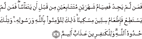 فَمَنْ لَمْ يَجِدْ فَصِيَامُ شَهْرَيْنِ مُتَتَابِعَيْنِ مِنْ قَبْلِ أَنْ يَتَمَاسَّا ۖ فَمَنْ لَمْ يَسْتَطِعْ فَإِطْعَامُ سِتِّينَ مِسْكِينًا ۚ ذَٰلِكَ لِتُؤْمِنُوا بِاللَّهِ وَرَسُولِهِ ۚ وَتِلْكَ حُدُودُ اللَّهِ ۗ وَلِلْكَافِرِينَ عَذَابٌ أَلِيمٌ