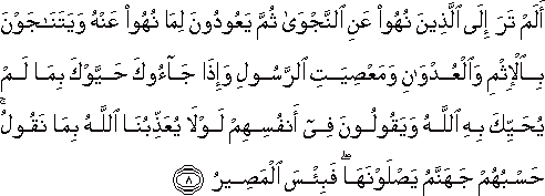 أَلَمْ تَرَ إِلَى الَّذِينَ نُهُوا عَنِ النَّجْوَىٰ ثُمَّ يَعُودُونَ لِمَا نُهُوا عَنْهُ وَيَتَنَاجَوْنَ بِالْإِثْمِ وَالْعُدْوَانِ وَمَعْصِيَتِ الرَّسُولِ وَإِذَا جَاءُوكَ حَيَّوْكَ بِمَا لَمْ يُحَيِّكَ بِهِ اللَّهُ وَيَقُولُونَ فِي أَنْفُسِهِمْ لَوْلَا يُعَذِّبُنَا اللَّهُ بِمَا نَقُولُ ۚ حَسْبُهُمْ جَهَنَّمُ يَصْلَوْنَهَا ۖ فَبِئْسَ الْمَصِيرُ