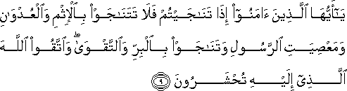 يَا أَيُّهَا الَّذِينَ آمَنُوا إِذَا تَنَاجَيْتُمْ فَلَا تَتَنَاجَوْا بِالْإِثْمِ وَالْعُدْوَانِ وَمَعْصِيَتِ الرَّسُولِ وَتَنَاجَوْا بِالْبِرِّ وَالتَّقْوَىٰ ۖ وَاتَّقُوا اللَّهَ الَّذِي إِلَيْهِ تُحْشَرُونَ