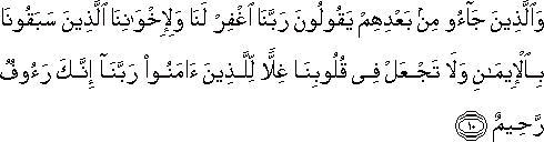 وَالَّذِينَ جَاءُوا مِنْ بَعْدِهِمْ يَقُولُونَ رَبَّنَا اغْفِرْ لَنَا وَلِإِخْوَانِنَا الَّذِينَ سَبَقُونَا بِالْإِيمَانِ وَلَا تَجْعَلْ فِي قُلُوبِنَا غِلًّا لِلَّذِينَ آمَنُوا رَبَّنَا إِنَّكَ رَءُوفٌ رَحِيمٌ وَالَّذِينَ جَاءُوا مِنْ بَعْدِهِمْ يَقُولُونَ رَبَّنَا اغْفِرْ لَنَا وَلِإِخْوَانِنَا الَّذِينَ سَبَقُونَا بِالْإِيمَانِ وَلَا تَجْعَلْ فِي قُلُوبِنَا غِلًّا لِلَّذِينَ آمَنُوا رَبَّنَا إِنَّكَ رَءُوفٌ رَحِيمٌ