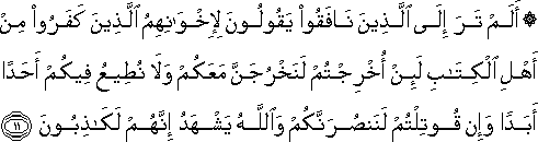 أَلَمْ تَرَ إِلَى الَّذِينَ نَافَقُوا يَقُولُونَ لِإِخْوَانِهِمُ الَّذِينَ كَفَرُوا مِنْ أَهْلِ الْكِتَابِ لَئِنْ أُخْرِجْتُمْ لَنَخْرُجَنَّ مَعَكُمْ وَلَا نُطِيعُ فِيكُمْ أَحَدًا أَبَدًا وَإِنْ قُوتِلْتُمْ لَنَنْصُرَنَّكُمْ وَاللَّهُ يَشْهَدُ إِنَّهُمْ لَكَاذِبُونَ