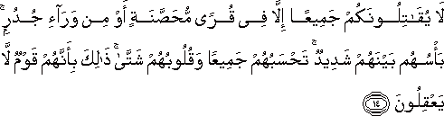 لَا يُقَاتِلُونَكُمْ جَمِيعًا إِلَّا فِي قُرًى مُحَصَّنَةٍ أَوْ مِنْ وَرَاءِ جُدُرٍ ۚ بَأْسُهُمْ بَيْنَهُمْ شَدِيدٌ ۚ تَحْسَبُهُمْ جَمِيعًا وَقُلُوبُهُمْ شَتَّىٰ ۚ ذَٰلِكَ بِأَنَّهُمْ قَوْمٌ لَا يَعْقِلُونَ لَا يُقَاتِلُونَكُمْ جَمِيعًا إِلَّا فِي قُرًى مُحَصَّنَةٍ أَوْ مِنْ وَرَاءِ جُدُرٍ ۚ بَأْسُهُمْ بَيْنَهُمْ شَدِيدٌ ۚ تَحْسَبُهُمْ جَمِيعًا وَقُلُوبُهُمْ شَتَّىٰ ۚ ذَٰلِكَ بِأَنَّهُمْ قَوْمٌ لَا يَعْقِلُونَ