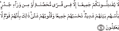 لَا يُقَاتِلُونَكُمْ جَمِيعًا إِلَّا فِي قُرًى مُحَصَّنَةٍ أَوْ مِنْ وَرَاءِ جُدُرٍ ۚ بَأْسُهُمْ بَيْنَهُمْ شَدِيدٌ ۚ تَحْسَبُهُمْ جَمِيعًا وَقُلُوبُهُمْ شَتَّىٰ ۚ ذَٰلِكَ بِأَنَّهُمْ قَوْمٌ لَا يَعْقِلُونَ