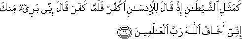 كَمَثَلِ الشَّيْطَانِ إِذْ قَالَ لِلْإِنْسَانِ اكْفُرْ فَلَمَّا كَفَرَ قَالَ إِنِّي بَرِيءٌ مِنْكَ إِنِّي أَخَافُ اللَّهَ رَبَّ الْعَالَمِينَ