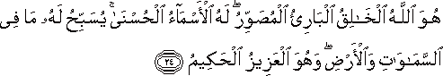 هُوَ اللَّهُ الْخَالِقُ الْبَارِئُ الْمُصَوِّرُ ۖ لَهُ الْأَسْمَاءُ الْحُسْنَىٰ ۚ يُسَبِّحُ لَهُ مَا فِي السَّمَاوَاتِ وَالْأَرْضِ ۖ وَهُوَ الْعَزِيزُ الْحَكِيمُ هُوَ اللَّهُ الْخَالِقُ الْبَارِئُ الْمُصَوِّرُ ۖ لَهُ الْأَسْمَاءُ الْحُسْنَىٰ ۚ يُسَبِّحُ لَهُ مَا فِي السَّمَاوَاتِ وَالْأَرْضِ ۖ وَهُوَ الْعَزِيزُ الْحَكِيمُ