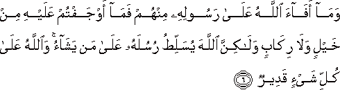 وَمَا أَفَاءَ اللَّهُ عَلَىٰ رَسُولِهِ مِنْهُمْ فَمَا أَوْجَفْتُمْ عَلَيْهِ مِنْ خَيْلٍ وَلَا رِكَابٍ وَلَٰكِنَّ اللَّهَ يُسَلِّطُ رُسُلَهُ عَلَىٰ مَنْ يَشَاءُ ۚ وَاللَّهُ عَلَىٰ كُلِّ شَيْءٍ قَدِيرٌ وَمَا أَفَاءَ اللَّهُ عَلَىٰ رَسُولِهِ مِنْهُمْ فَمَا أَوْجَفْتُمْ عَلَيْهِ مِنْ خَيْلٍ وَلَا رِكَابٍ وَلَٰكِنَّ اللَّهَ يُسَلِّطُ رُسُلَهُ عَلَىٰ مَنْ يَشَاءُ ۚ وَاللَّهُ عَلَىٰ كُلِّ شَيْءٍ قَدِيرٌ