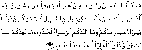 مَا أَفَاءَ اللَّهُ عَلَىٰ رَسُولِهِ مِنْ أَهْلِ الْقُرَىٰ فَلِلَّهِ وَلِلرَّسُولِ وَلِذِي الْقُرْبَىٰ وَالْيَتَامَىٰ وَالْمَسَاكِينِ وَابْنِ السَّبِيلِ كَيْ لَا يَكُونَ دُولَةً بَيْنَ الْأَغْنِيَاءِ مِنْكُمْ ۚ وَمَا آتَاكُمُ الرَّسُولُ فَخُذُوهُ وَمَا نَهَاكُمْ عَنْهُ فَانْتَهُوا ۚ وَاتَّقُوا اللَّهَ ۖ إِنَّ اللَّهَ شَدِيدُ الْعِقَابِ