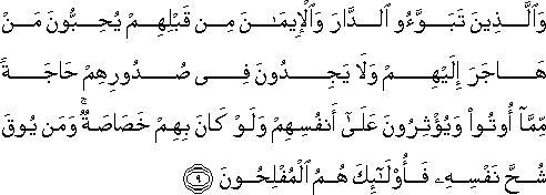 وَالَّذِينَ تَبَوَّءُوا الدَّارَ وَالْإِيمَانَ مِنْ قَبْلِهِمْ يُحِبُّونَ مَنْ هَاجَرَ إِلَيْهِمْ وَلَا يَجِدُونَ فِي صُدُورِهِمْ حَاجَةً مِمَّا أُوتُوا وَيُؤْثِرُونَ عَلَىٰ أَنْفُسِهِمْ وَلَوْ كَانَ بِهِمْ خَصَاصَةٌ ۚ وَمَنْ يُوقَ شُحَّ نَفْسِهِ فَأُولَٰئِكَ هُمُ الْمُفْلِحُونَ