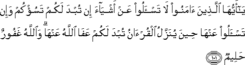 يَا أَيُّهَا الَّذِينَ آمَنُوا لَا تَسْأَلُوا عَنْ أَشْيَاءَ إِنْ تُبْدَ لَكُمْ تَسُؤْكُمْ وَإِنْ تَسْأَلُوا عَنْهَا حِينَ يُنَزَّلُ الْقُرْآنُ تُبْدَ لَكُمْ عَفَا اللَّهُ عَنْهَا ۗ وَاللَّهُ غَفُورٌ حَلِيمٌ