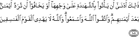 ذَٰلِكَ أَدْنَىٰ أَنْ يَأْتُوا بِالشَّهَادَةِ عَلَىٰ وَجْهِهَا أَوْ يَخَافُوا أَنْ تُرَدَّ أَيْمَانٌ بَعْدَ أَيْمَانِهِمْ ۗ وَاتَّقُوا اللَّهَ وَاسْمَعُوا ۗ وَاللَّهُ لَا يَهْدِي الْقَوْمَ الْفَاسِقِينَ