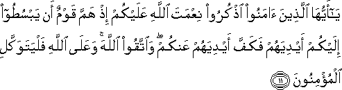 يَا أَيُّهَا الَّذِينَ آمَنُوا اذْكُرُوا نِعْمَتَ اللَّهِ عَلَيْكُمْ إِذْ هَمَّ قَوْمٌ أَنْ يَبْسُطُوا إِلَيْكُمْ أَيْدِيَهُمْ فَكَفَّ أَيْدِيَهُمْ عَنْكُمْ ۖ وَاتَّقُوا اللَّهَ ۚ وَعَلَى اللَّهِ فَلْيَتَوَكَّلِ الْمُؤْمِنُونَ