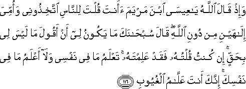 وَإِذْ قَالَ اللَّهُ يَا عِيسَى ابْنَ مَرْيَمَ أَأَنْتَ قُلْتَ لِلنَّاسِ اتَّخِذُونِي وَأُمِّيَ إِلَٰهَيْنِ مِنْ دُونِ اللَّهِ ۖ قَالَ سُبْحَانَكَ مَا يَكُونُ لِي أَنْ أَقُولَ مَا لَيْسَ لِي بِحَقٍّ ۚ إِنْ كُنْتُ قُلْتُهُ فَقَدْ عَلِمْتَهُ ۚ تَعْلَمُ مَا فِي نَفْسِي وَلَا أَعْلَمُ مَا فِي نَفْسِكَ ۚ إِنَّكَ أَنْتَ عَلَّامُ الْغُيُوبِ