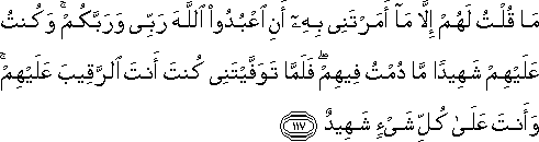 مَا قُلْتُ لَهُمْ إِلَّا مَا أَمَرْتَنِي بِهِ أَنِ اعْبُدُوا اللَّهَ رَبِّي وَرَبَّكُمْ ۚ وَكُنْتُ عَلَيْهِمْ شَهِيدًا مَا دُمْتُ فِيهِمْ ۖ فَلَمَّا تَوَفَّيْتَنِي كُنْتَ أَنْتَ الرَّقِيبَ عَلَيْهِمْ ۚ وَأَنْتَ عَلَىٰ كُلِّ شَيْءٍ شَهِيدٌ