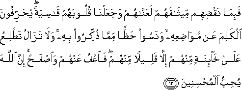 فَبِمَا نَقْضِهِمْ مِيثَاقَهُمْ لَعَنَّاهُمْ وَجَعَلْنَا قُلُوبَهُمْ قَاسِيَةً ۖ يُحَرِّفُونَ الْكَلِمَ عَنْ مَوَاضِعِهِ ۙ وَنَسُوا حَظًّا مِمَّا ذُكِّرُوا بِهِ ۚ وَلَا تَزَالُ تَطَّلِعُ عَلَىٰ خَائِنَةٍ مِنْهُمْ إِلَّا قَلِيلًا مِنْهُمْ ۖ فَاعْفُ عَنْهُمْ وَاصْفَحْ ۚ إِنَّ اللَّهَ يُحِبُّ الْمُحْسِنِينَ