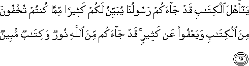 يَا أَهْلَ الْكِتَابِ قَدْ جَاءَكُمْ رَسُولُنَا يُبَيِّنُ لَكُمْ كَثِيرًا مِمَّا كُنْتُمْ تُخْفُونَ مِنَ الْكِتَابِ وَيَعْفُو عَنْ كَثِيرٍ ۚ قَدْ جَاءَكُمْ مِنَ اللَّهِ نُورٌ وَكِتَابٌ مُبِينٌ