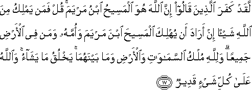 لَقَدْ كَفَرَ الَّذِينَ قَالُوا إِنَّ اللَّهَ هُوَ الْمَسِيحُ ابْنُ مَرْيَمَ ۚ قُلْ فَمَنْ يَمْلِكُ مِنَ اللَّهِ شَيْئًا إِنْ أَرَادَ أَنْ يُهْلِكَ الْمَسِيحَ ابْنَ مَرْيَمَ وَأُمَّهُ وَمَنْ فِي الْأَرْضِ جَمِيعًا ۗ وَلِلَّهِ مُلْكُ السَّمَاوَاتِ وَالْأَرْضِ وَمَا بَيْنَهُمَا ۚ يَخْلُقُ مَا يَشَاءُ ۚ وَاللَّهُ عَلَىٰ كُلِّ شَيْءٍ قَدِيرٌ