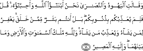 وَقَالَتِ الْيَهُودُ وَالنَّصَارَىٰ نَحْنُ أَبْنَاءُ اللَّهِ وَأَحِبَّاؤُهُ ۚ قُلْ فَلِمَ يُعَذِّبُكُمْ بِذُنُوبِكُمْ ۖ بَلْ أَنْتُمْ بَشَرٌ مِمَّنْ خَلَقَ ۚ يَغْفِرُ لِمَنْ يَشَاءُ وَيُعَذِّبُ مَنْ يَشَاءُ ۚ وَلِلَّهِ مُلْكُ السَّمَاوَاتِ وَالْأَرْضِ وَمَا بَيْنَهُمَا ۖ وَإِلَيْهِ الْمَصِيرُ