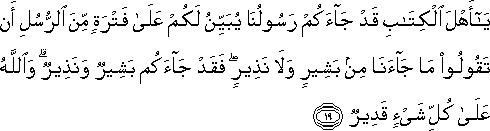 يَا أَهْلَ الْكِتَابِ قَدْ جَاءَكُمْ رَسُولُنَا يُبَيِّنُ لَكُمْ عَلَىٰ فَتْرَةٍ مِنَ الرُّسُلِ أَنْ تَقُولُوا مَا جَاءَنَا مِنْ بَشِيرٍ وَلَا نَذِيرٍ ۖ فَقَدْ جَاءَكُمْ بَشِيرٌ وَنَذِيرٌ ۗ وَاللَّهُ عَلَىٰ كُلِّ شَيْءٍ قَدِيرٌ