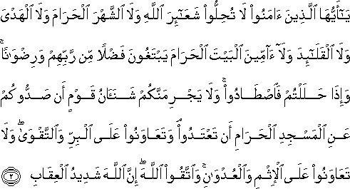 يَا أَيُّهَا الَّذِينَ آمَنُوا لَا تُحِلُّوا شَعَائِرَ اللَّهِ وَلَا الشَّهْرَ الْحَرَامَ وَلَا الْهَدْيَ وَلَا الْقَلَائِدَ وَلَا آمِّينَ الْبَيْتَ الْحَرَامَ يَبْتَغُونَ فَضْلًا مِنْ رَبِّهِمْ وَرِضْوَانًا ۚ وَإِذَا حَلَلْتُمْ فَاصْطَادُوا ۚ وَلَا يَجْرِمَنَّكُمْ شَنَآنُ قَوْمٍ أَنْ صَدُّوكُمْ عَنِ الْمَسْجِدِ الْحَرَامِ أَنْ تَعْتَدُوا ۘ وَتَعَاوَنُوا عَلَى الْبِرِّ وَالتَّقْوَىٰ ۖ وَلَا تَعَاوَنُوا عَلَى الْإِثْمِ وَالْعُدْوَانِ ۚ وَاتَّقُوا اللَّهَ ۖ إِنَّ اللَّهَ شَدِيدُ الْعِقَابِ