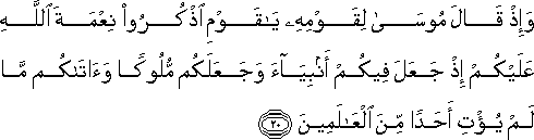 وَإِذْ قَالَ مُوسَىٰ لِقَوْمِهِ يَا قَوْمِ اذْكُرُوا نِعْمَةَ اللَّهِ عَلَيْكُمْ إِذْ جَعَلَ فِيكُمْ أَنْبِيَاءَ وَجَعَلَكُمْ مُلُوكًا وَآتَاكُمْ مَا لَمْ يُؤْتِ أَحَدًا مِنَ الْعَالَمِينَ