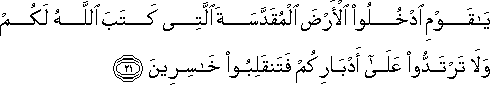 يَا قَوْمِ ادْخُلُوا الْأَرْضَ الْمُقَدَّسَةَ الَّتِي كَتَبَ اللَّهُ لَكُمْ وَلَا تَرْتَدُّوا عَلَىٰ أَدْبَارِكُمْ فَتَنْقَلِبُوا خَاسِرِينَ