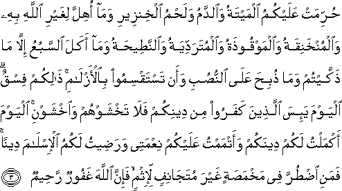 حُرِّمَتْ عَلَيْكُمُ الْمَيْتَةُ وَالدَّمُ وَلَحْمُ الْخِنْزِيرِ وَمَا أُهِلَّ لِغَيْرِ اللَّهِ بِهِ وَالْمُنْخَنِقَةُ وَالْمَوْقُوذَةُ وَالْمُتَرَدِّيَةُ وَالنَّطِيحَةُ وَمَا أَكَلَ السَّبُعُ إِلَّا مَا ذَكَّيْتُمْ وَمَا ذُبِحَ عَلَى النُّصُبِ وَأَنْ تَسْتَقْسِمُوا بِالْأَزْلَامِ ۚ ذَٰلِكُمْ فِسْقٌ ۗ الْيَوْمَ يَئِسَ الَّذِينَ كَفَرُوا مِنْ دِينِكُمْ فَلَا تَخْشَوْهُمْ وَاخْشَوْنِ ۚ الْيَوْمَ أَكْمَلْتُ لَكُمْ دِينَكُمْ وَأَتْمَمْتُ عَلَيْكُمْ نِعْمَتِي وَرَضِيتُ لَكُمُ الْإِسْلَامَ دِينًا ۚ فَمَنِ اضْطُرَّ فِي مَخْمَصَةٍ غَيْرَ مُتَجَانِفٍ لِإِثْمٍ ۙ فَإِنَّ اللَّهَ غَفُورٌ رَحِيمٌ