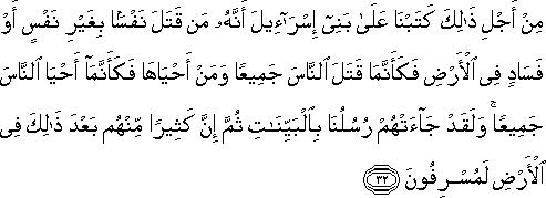 مِنْ أَجْلِ ذَٰلِكَ كَتَبْنَا عَلَىٰ بَنِي إِسْرَائِيلَ أَنَّهُ مَنْ قَتَلَ نَفْسًا بِغَيْرِ نَفْسٍ أَوْ فَسَادٍ فِي الْأَرْضِ فَكَأَنَّمَا قَتَلَ النَّاسَ جَمِيعًا وَمَنْ أَحْيَاهَا فَكَأَنَّمَا أَحْيَا النَّاسَ جَمِيعًا ۚ وَلَقَدْ جَاءَتْهُمْ رُسُلُنَا بِالْبَيِّنَاتِ ثُمَّ إِنَّ كَثِيرًا مِنْهُمْ بَعْدَ ذَٰلِكَ فِي الْأَرْضِ لَمُسْرِفُونَ