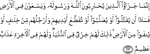 إِنَّمَا جَزَاءُ الَّذِينَ يُحَارِبُونَ اللَّهَ وَرَسُولَهُ وَيَسْعَوْنَ فِي الْأَرْضِ فَسَادًا أَنْ يُقَتَّلُوا أَوْ يُصَلَّبُوا أَوْ تُقَطَّعَ أَيْدِيهِمْ وَأَرْجُلُهُمْ مِنْ خِلَافٍ أَوْ يُنْفَوْا مِنَ الْأَرْضِ ۚ ذَٰلِكَ لَهُمْ خِزْيٌ فِي الدُّنْيَا ۖ وَلَهُمْ فِي الْآخِرَةِ عَذَابٌ عَظِيمٌ