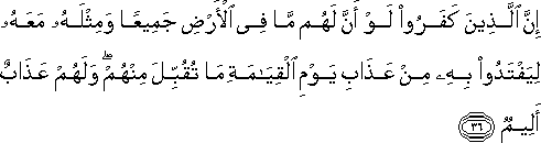 إِنَّ الَّذِينَ كَفَرُوا لَوْ أَنَّ لَهُمْ مَا فِي الْأَرْضِ جَمِيعًا وَمِثْلَهُ مَعَهُ لِيَفْتَدُوا بِهِ مِنْ عَذَابِ يَوْمِ الْقِيَامَةِ مَا تُقُبِّلَ مِنْهُمْ ۖ وَلَهُمْ عَذَابٌ أَلِيمٌ