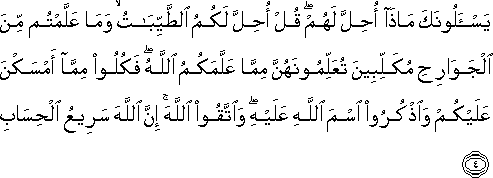 يَسْأَلُونَكَ مَاذَا أُحِلَّ لَهُمْ ۖ قُلْ أُحِلَّ لَكُمُ الطَّيِّبَاتُ ۙ وَمَا عَلَّمْتُمْ مِنَ الْجَوَارِحِ مُكَلِّبِينَ تُعَلِّمُونَهُنَّ مِمَّا عَلَّمَكُمُ اللَّهُ ۖ فَكُلُوا مِمَّا أَمْسَكْنَ عَلَيْكُمْ وَاذْكُرُوا اسْمَ اللَّهِ عَلَيْهِ ۖ وَاتَّقُوا اللَّهَ ۚ إِنَّ اللَّهَ سَرِيعُ الْحِسَابِ