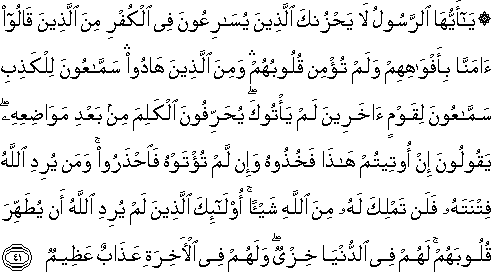 يَا أَيُّهَا الرَّسُولُ لَا يَحْزُنْكَ الَّذِينَ يُسَارِعُونَ فِي الْكُفْرِ مِنَ الَّذِينَ قَالُوا آمَنَّا بِأَفْوَاهِهِمْ وَلَمْ تُؤْمِنْ قُلُوبُهُمْ ۛ وَمِنَ الَّذِينَ هَادُوا ۛ سَمَّاعُونَ لِلْكَذِبِ سَمَّاعُونَ لِقَوْمٍ آخَرِينَ لَمْ يَأْتُوكَ ۖ يُحَرِّفُونَ الْكَلِمَ مِنْ بَعْدِ مَوَاضِعِهِ ۖ يَقُولُونَ إِنْ أُوتِيتُمْ هَٰذَا فَخُذُوهُ وَإِنْ لَمْ تُؤْتَوْهُ فَاحْذَرُوا ۚ وَمَنْ يُرِدِ اللَّهُ فِتْنَتَهُ فَلَنْ تَمْلِكَ لَهُ مِنَ اللَّهِ شَيْئًا ۚ أُولَٰئِكَ الَّذِينَ لَمْ يُرِدِ اللَّهُ أَنْ يُطَهِّرَ قُلُوبَهُمْ ۚ لَهُمْ فِي الدُّنْيَا خِزْيٌ ۖ وَلَهُمْ فِي الْآخِرَةِ عَذَابٌ عَظِيمٌ