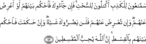 سَمَّاعُونَ لِلْكَذِبِ أَكَّالُونَ لِلسُّحْتِ ۚ فَإِنْ جَاءُوكَ فَاحْكُمْ بَيْنَهُمْ أَوْ أَعْرِضْ عَنْهُمْ ۖ وَإِنْ تُعْرِضْ عَنْهُمْ فَلَنْ يَضُرُّوكَ شَيْئًا ۖ وَإِنْ حَكَمْتَ فَاحْكُمْ بَيْنَهُمْ بِالْقِسْطِ ۚ إِنَّ اللَّهَ يُحِبُّ الْمُقْسِطِينَ