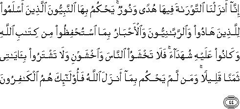 إِنَّا أَنْزَلْنَا التَّوْرَاةَ فِيهَا هُدًى وَنُورٌ ۚ يَحْكُمُ بِهَا النَّبِيُّونَ الَّذِينَ أَسْلَمُوا لِلَّذِينَ هَادُوا وَالرَّبَّانِيُّونَ وَالْأَحْبَارُ بِمَا اسْتُحْفِظُوا مِنْ كِتَابِ اللَّهِ وَكَانُوا عَلَيْهِ شُهَدَاءَ ۚ فَلَا تَخْشَوُا النَّاسَ وَاخْشَوْنِ وَلَا تَشْتَرُوا بِآيَاتِي ثَمَنًا قَلِيلًا ۚ وَمَنْ لَمْ يَحْكُمْ بِمَا أَنْزَلَ اللَّهُ فَأُولَٰئِكَ هُمُ الْكَافِرُونَ