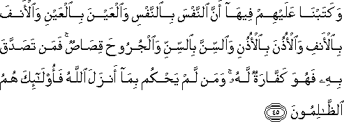 وَكَتَبْنَا عَلَيْهِمْ فِيهَا أَنَّ النَّفْسَ بِالنَّفْسِ وَالْعَيْنَ بِالْعَيْنِ وَالْأَنْفَ بِالْأَنْفِ وَالْأُذُنَ بِالْأُذُنِ وَالسِّنَّ بِالسِّنِّ وَالْجُرُوحَ قِصَاصٌ ۚ فَمَنْ تَصَدَّقَ بِهِ فَهُوَ كَفَّارَةٌ لَهُ ۚ وَمَنْ لَمْ يَحْكُمْ بِمَا أَنْزَلَ اللَّهُ فَأُولَٰئِكَ هُمُ الظَّالِمُونَ