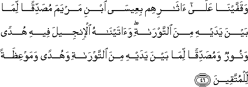 وَقَفَّيْنَا عَلَىٰ آثَارِهِمْ بِعِيسَى ابْنِ مَرْيَمَ مُصَدِّقًا لِمَا بَيْنَ يَدَيْهِ مِنَ التَّوْرَاةِ ۖ وَآتَيْنَاهُ الْإِنْجِيلَ فِيهِ هُدًى وَنُورٌ وَمُصَدِّقًا لِمَا بَيْنَ يَدَيْهِ مِنَ التَّوْرَاةِ وَهُدًى وَمَوْعِظَةً لِلْمُتَّقِينَ